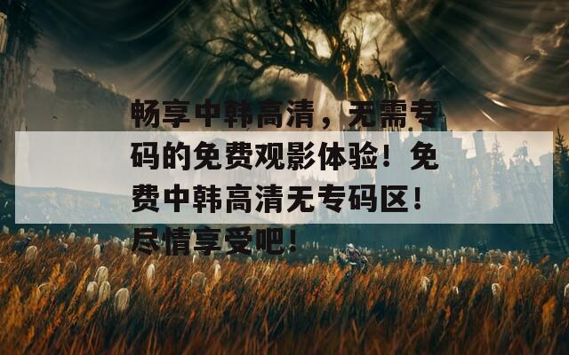 畅享中韩高清，无需专码的免费观影体验！免费中韩高清无专码区！尽情享受吧！